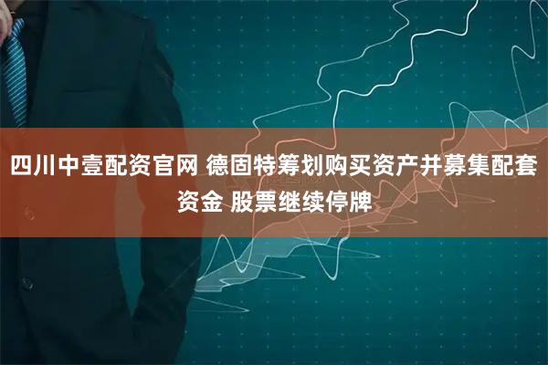 四川中壹配资官网 德固特筹划购买资产并募集配套资金 股票继续停牌