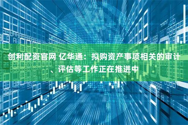 创利配资官网 亿华通：拟购资产事项相关的审计、评估等工作正在推进中