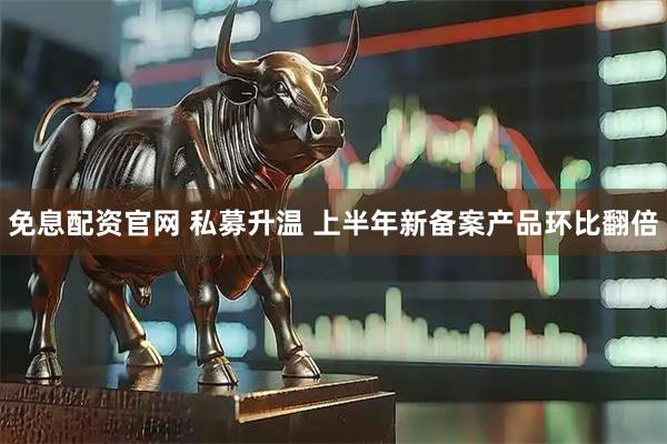 免息配资官网 私募升温 上半年新备案产品环比翻倍