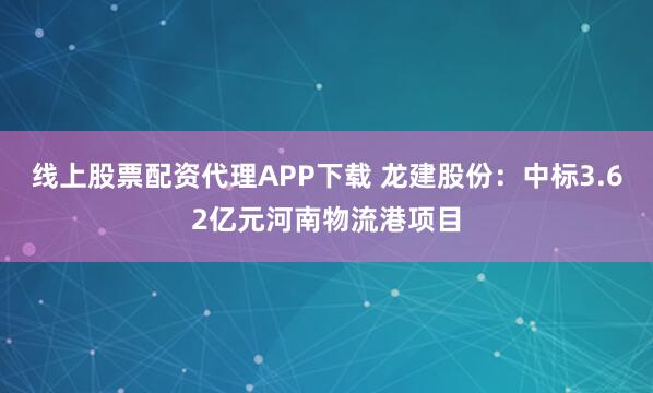 线上股票配资代理APP下载 龙建股份：中标3.62亿元河南物流港项目