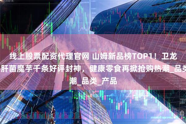 线上股票配资代理官网 山姆新品榜TOP1！卫龙高纤牛肝菌魔芋千条好评封神，健康零食再掀抢购热潮_品类_产品