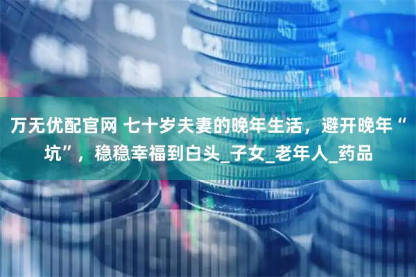 万无优配官网 七十岁夫妻的晚年生活，避开晚年“坑”，稳稳幸福到白头_子女_老年人_药品