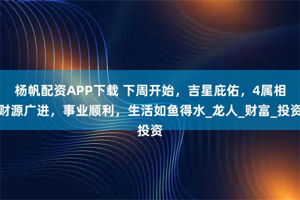 杨帆配资APP下载 下周开始，吉星庇佑，4属相财源广进，事业顺利，生活如鱼得水_龙人_财富_投资