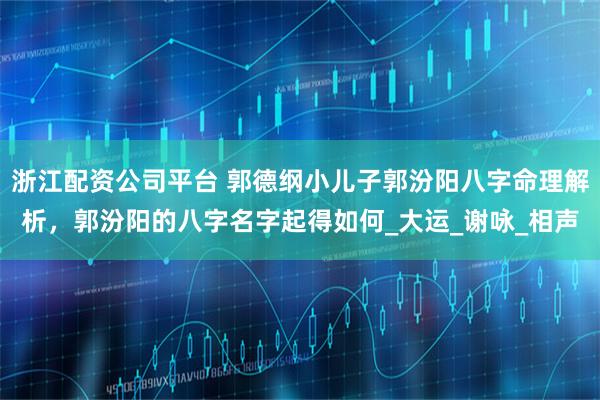 浙江配资公司平台 郭德纲小儿子郭汾阳八字命理解析，郭汾阳的八字名字起得如何_大运_谢咏_相声