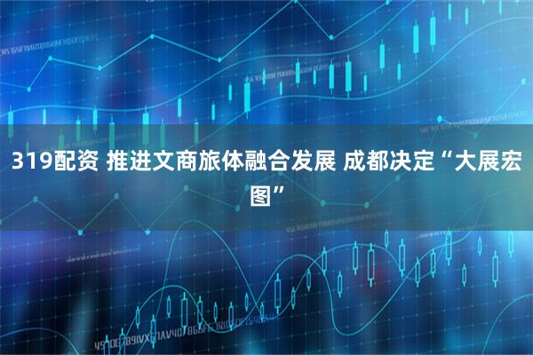319配资 推进文商旅体融合发展 成都决定“大展宏图”