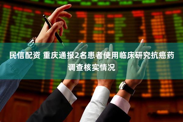 民信配资 重庆通报2名患者使用临床研究抗癌药调查核实情况