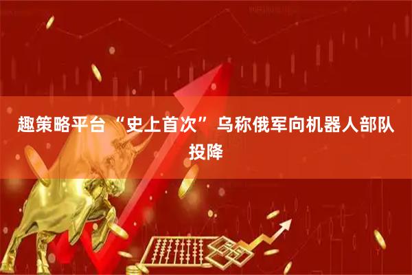 趣策略平台 “史上首次” 乌称俄军向机器人部队投降