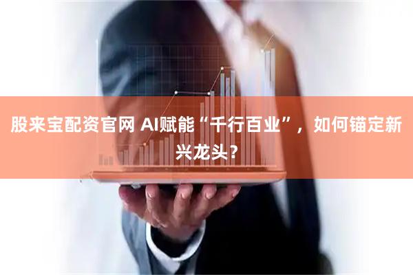 股来宝配资官网 AI赋能“千行百业”，如何锚定新兴龙头？