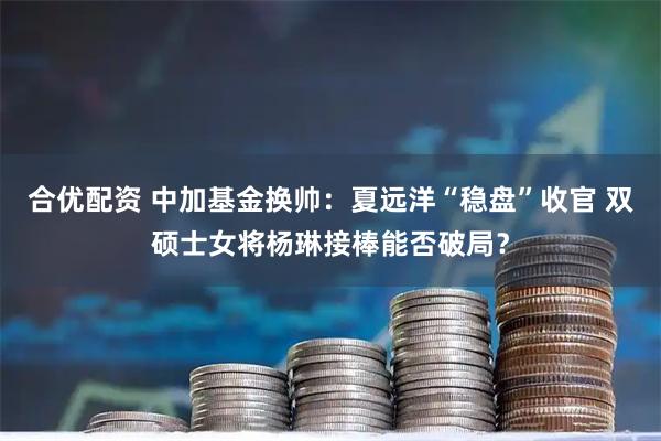 合优配资 中加基金换帅：夏远洋“稳盘”收官 双硕士女将杨琳接棒能否破局？