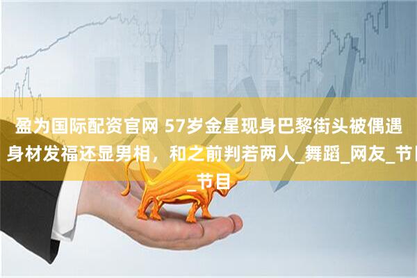 盈为国际配资官网 57岁金星现身巴黎街头被偶遇，身材发福还显男相，和之前判若两人_舞蹈_网友_节目