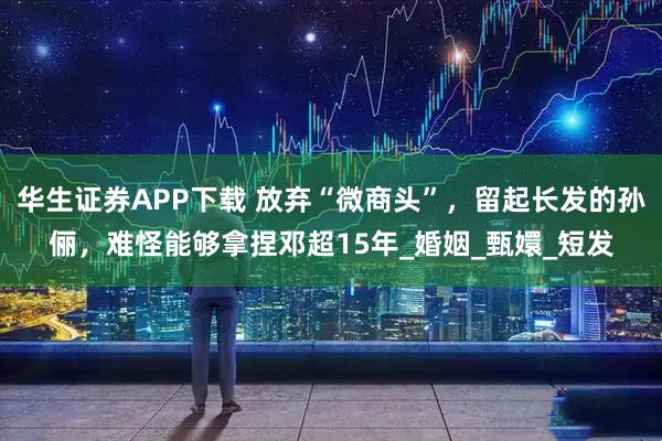 华生证券APP下载 放弃“微商头”，留起长发的孙俪，难怪能够拿捏邓超15年_婚姻_甄嬛_短发