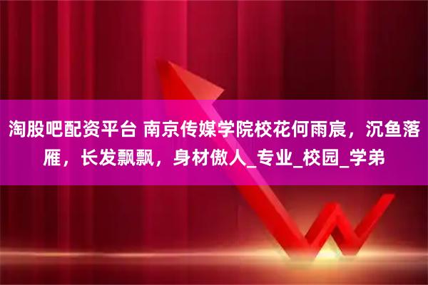 淘股吧配资平台 南京传媒学院校花何雨宸，沉鱼落雁，长发飘飘，身材傲人_专业_校园_学弟