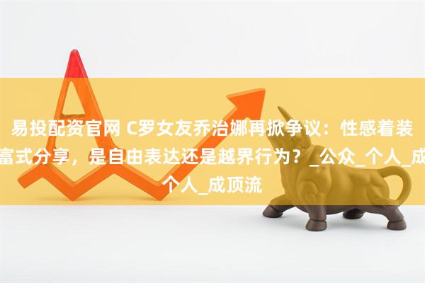 易投配资官网 C罗女友乔治娜再掀争议：性感着装与炫富式分享，是自由表达还是越界行为？_公众_个人_成顶流