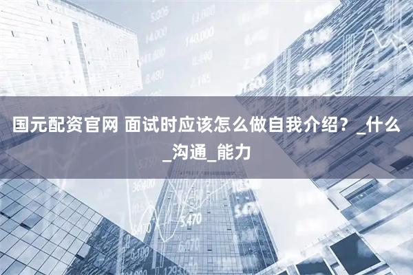 国元配资官网 面试时应该怎么做自我介绍？_什么_沟通_能力