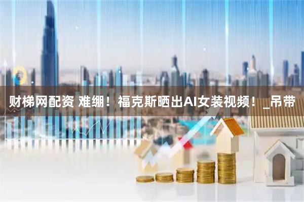 财梯网配资 难绷！福克斯晒出AI女装视频！_吊带