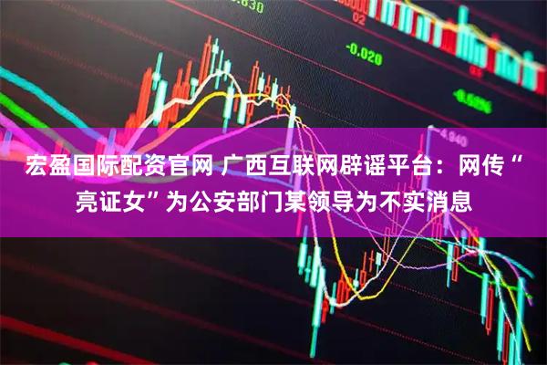 宏盈国际配资官网 广西互联网辟谣平台：网传“亮证女”为公安部门某领导为不实消息