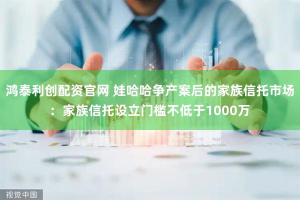 鸿泰利创配资官网 娃哈哈争产案后的家族信托市场：家族信托设立门槛不低于1000万