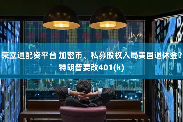 荣立通配资平台 加密币、私募股权入局美国退休金？特朗普要改401(k)