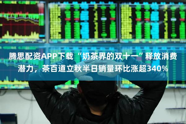 腾思配资APP下载 “奶茶界的双十一”释放消费潜力，茶百道立秋半日销量环比涨超340%