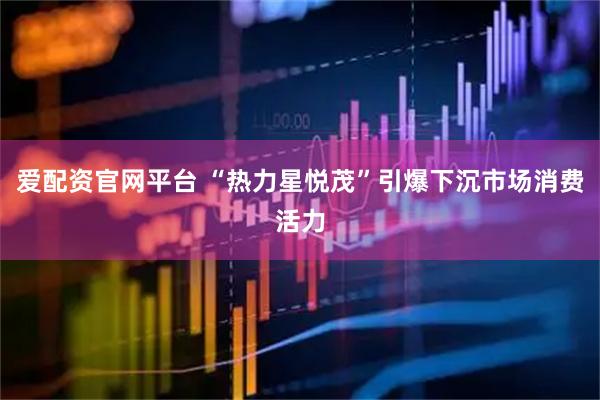 爱配资官网平台 “热力星悦茂”引爆下沉市场消费活力