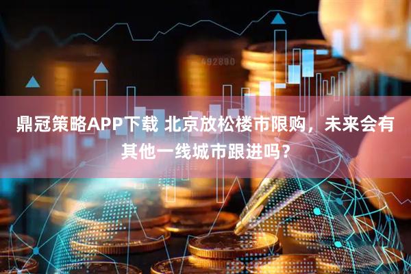 鼎冠策略APP下载 北京放松楼市限购，未来会有其他一线城市跟进吗？