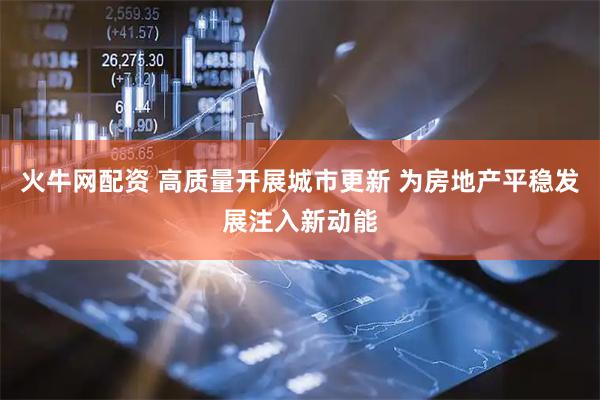 火牛网配资 高质量开展城市更新 为房地产平稳发展注入新动能