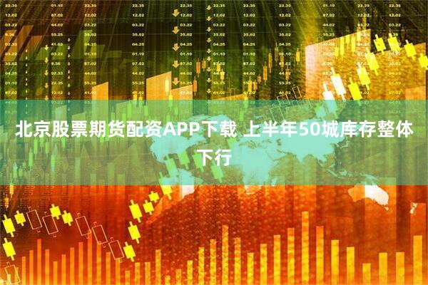 北京股票期货配资APP下载 上半年50城库存整体下行