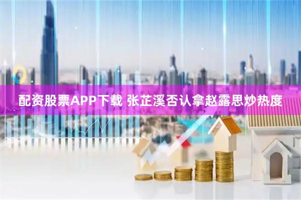 配资股票APP下载 张芷溪否认拿赵露思炒热度