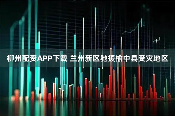 柳州配资APP下载 兰州新区驰援榆中县受灾地区