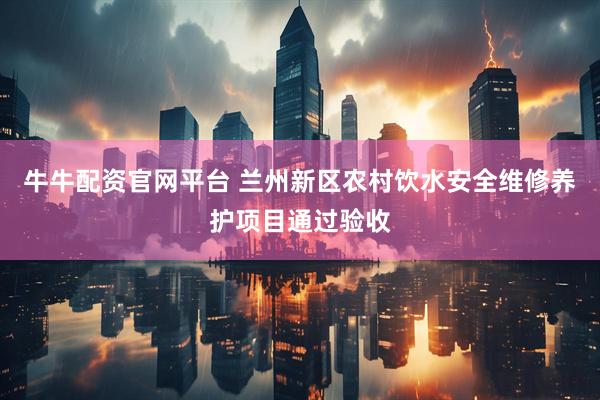 牛牛配资官网平台 兰州新区农村饮水安全维修养护项目通过验收