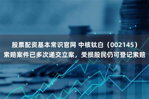 股票配资基本常识官网 中核钛白（002145）索赔案件已多次递交立案，受损股民仍可登记索赔