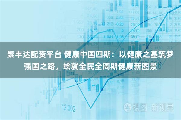 聚丰达配资平台 健康中国四期：以健康之基筑梦强国之路，绘就全民全周期健康新图景