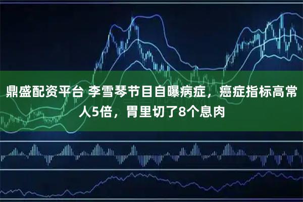 鼎盛配资平台 李雪琴节目自曝病症，癌症指标高常人5倍，胃里切了8个息肉