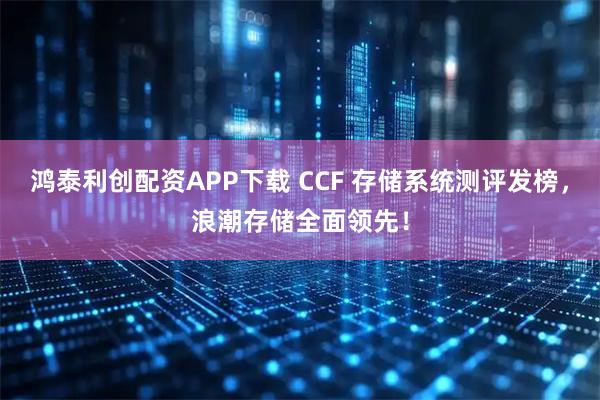 鸿泰利创配资APP下载 CCF 存储系统测评发榜，浪潮存储全面领先！