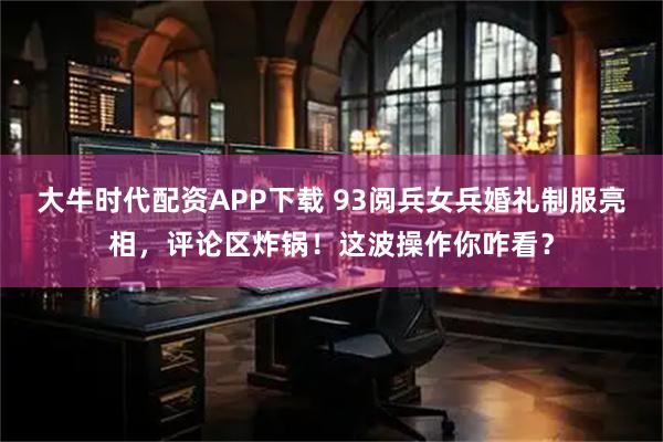 大牛时代配资APP下载 93阅兵女兵婚礼制服亮相，评论区炸锅！这波操作你咋看？
