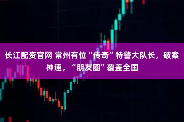 长江配资官网 常州有位“传奇”特警大队长，破案神速，“朋友圈”覆盖全国